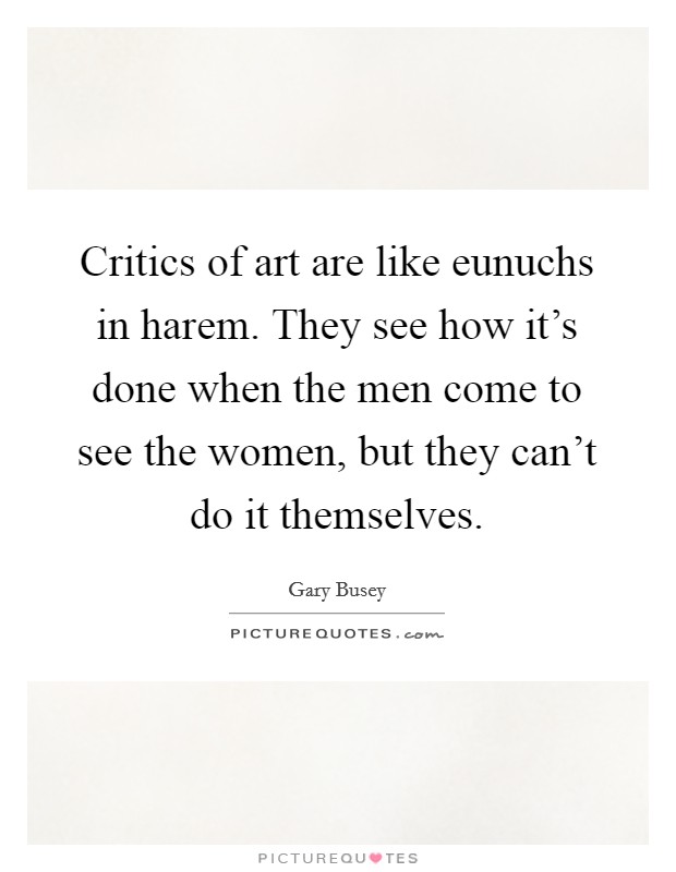 Critics of art are like eunuchs in harem. They see how it's done when the men come to see the women, but they can't do it themselves. Picture Quote #1