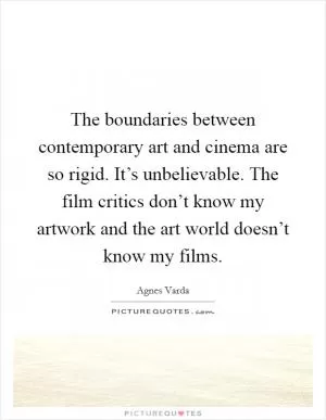 The boundaries between contemporary art and cinema are so rigid. It’s unbelievable. The film critics don’t know my artwork and the art world doesn’t know my films Picture Quote #1