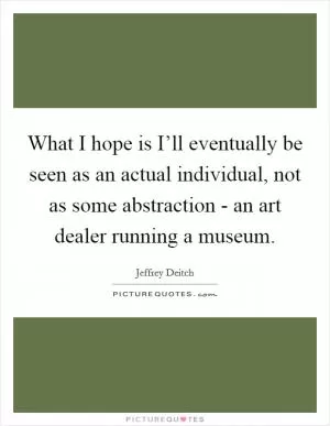 What I hope is I’ll eventually be seen as an actual individual, not as some abstraction - an art dealer running a museum Picture Quote #1