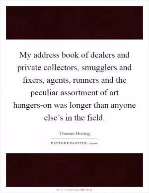 My address book of dealers and private collectors, smugglers and fixers, agents, runners and the peculiar assortment of art hangers-on was longer than anyone else’s in the field Picture Quote #1