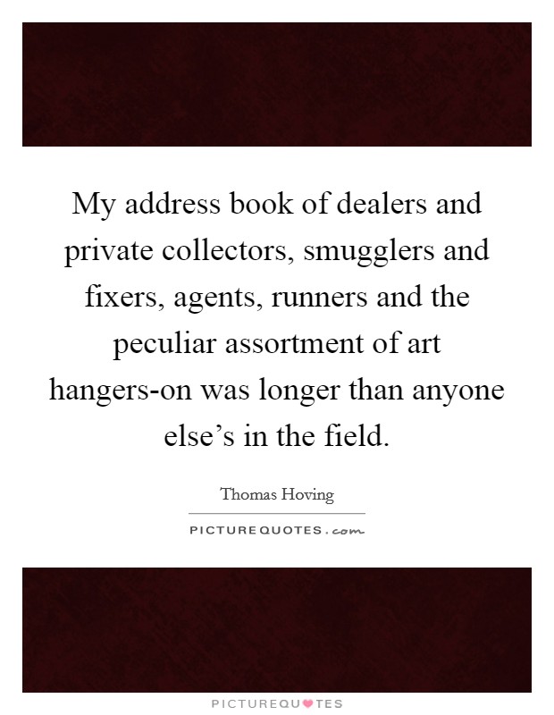 My address book of dealers and private collectors, smugglers and fixers, agents, runners and the peculiar assortment of art hangers-on was longer than anyone else's in the field. Picture Quote #1
