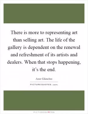 There is more to representing art than selling art. The life of the gallery is dependent on the renewal and refreshment of its artists and dealers. When that stops happening, it’s the end Picture Quote #1