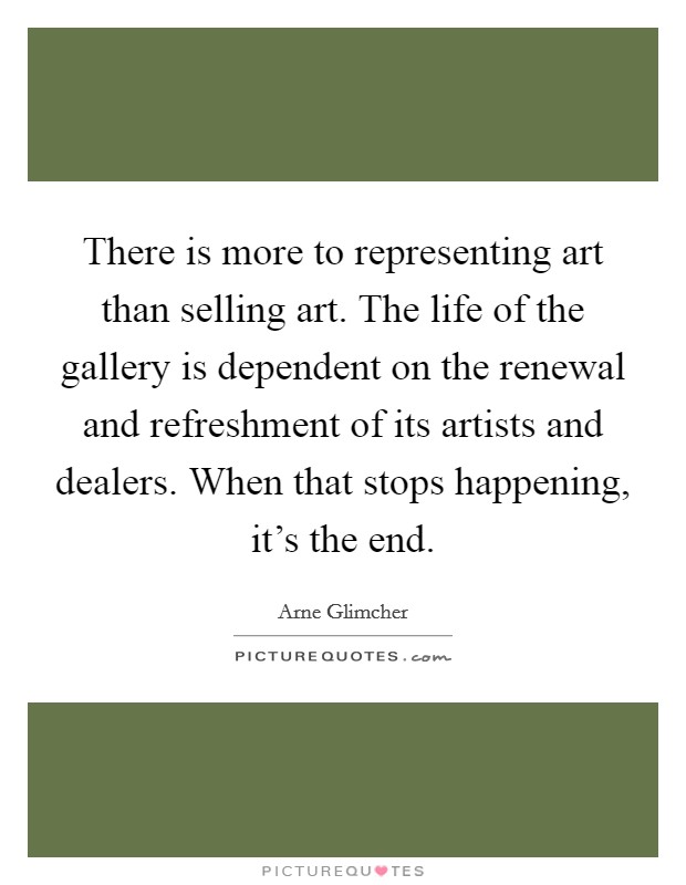 There is more to representing art than selling art. The life of the gallery is dependent on the renewal and refreshment of its artists and dealers. When that stops happening, it's the end. Picture Quote #1