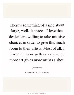 There’s something pleasing about large, well-lit spaces. I love that dealers are willing to take massive chances in order to give this much room to their artists. Most of all, I love that more galleries showing more art gives more artists a shot Picture Quote #1