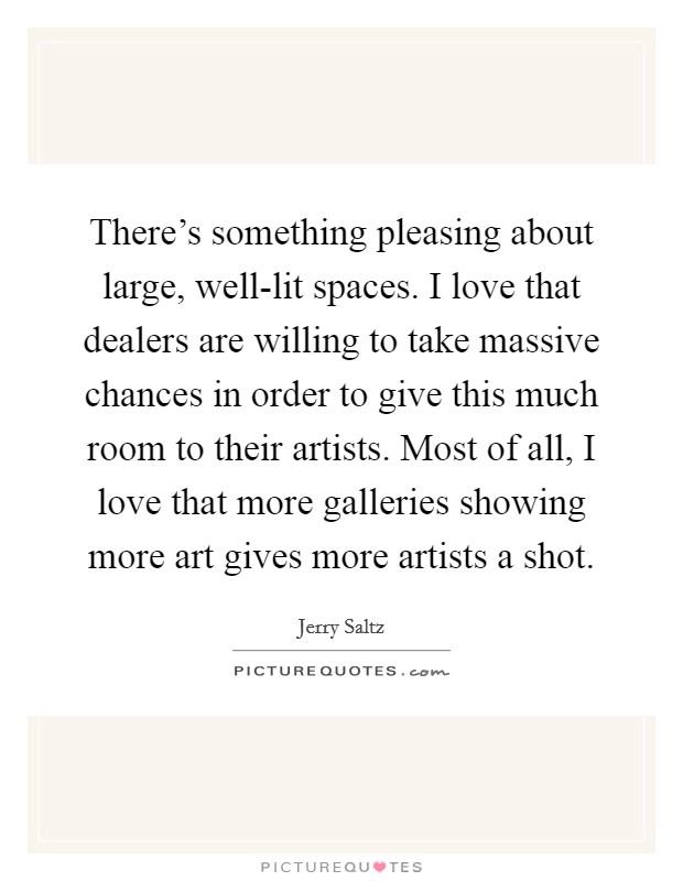 There's something pleasing about large, well-lit spaces. I love that dealers are willing to take massive chances in order to give this much room to their artists. Most of all, I love that more galleries showing more art gives more artists a shot. Picture Quote #1