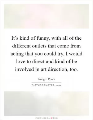 It’s kind of funny, with all of the different outlets that come from acting that you could try, I would love to direct and kind of be involved in art direction, too Picture Quote #1