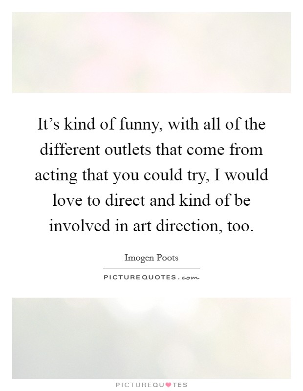 It's kind of funny, with all of the different outlets that come from acting that you could try, I would love to direct and kind of be involved in art direction, too. Picture Quote #1