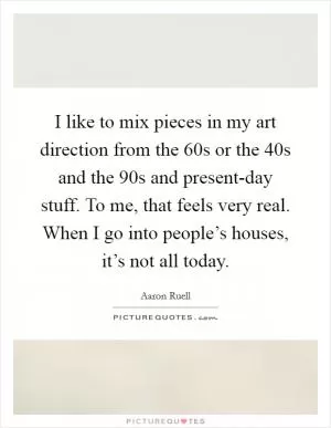 I like to mix pieces in my art direction from the  60s or the  40s and the  90s and present-day stuff. To me, that feels very real. When I go into people’s houses, it’s not all today Picture Quote #1