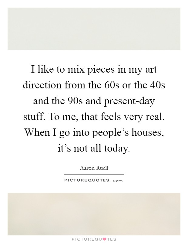 I like to mix pieces in my art direction from the  60s or the  40s and the  90s and present-day stuff. To me, that feels very real. When I go into people's houses, it's not all today. Picture Quote #1