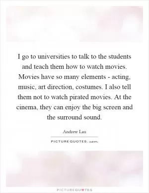 I go to universities to talk to the students and teach them how to watch movies. Movies have so many elements - acting, music, art direction, costumes. I also tell them not to watch pirated movies. At the cinema, they can enjoy the big screen and the surround sound Picture Quote #1