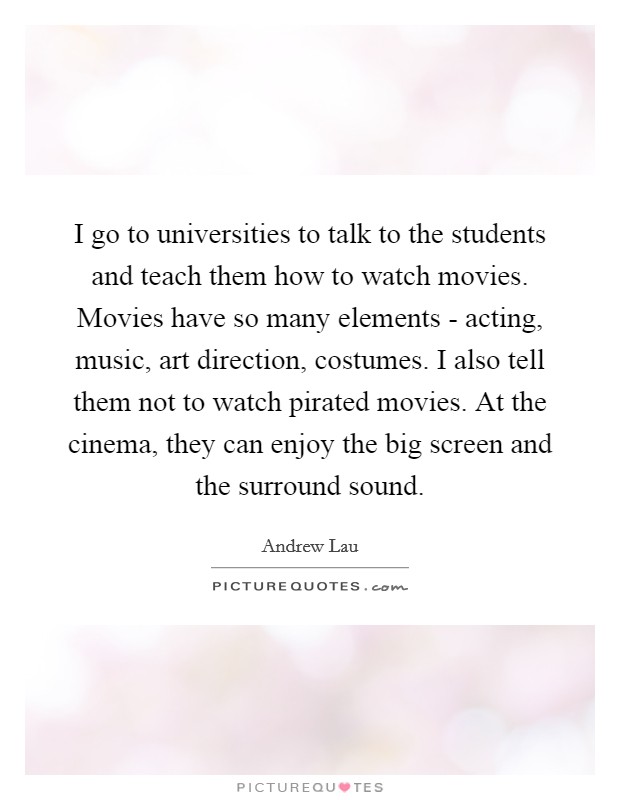 I go to universities to talk to the students and teach them how to watch movies. Movies have so many elements - acting, music, art direction, costumes. I also tell them not to watch pirated movies. At the cinema, they can enjoy the big screen and the surround sound. Picture Quote #1