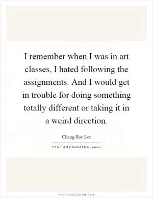 I remember when I was in art classes, I hated following the assignments. And I would get in trouble for doing something totally different or taking it in a weird direction Picture Quote #1