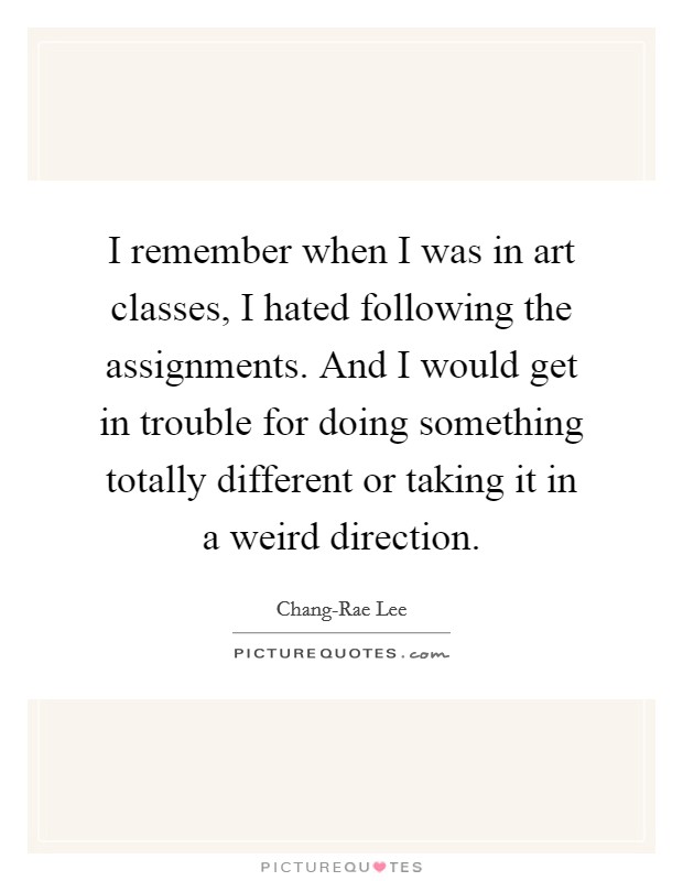 I remember when I was in art classes, I hated following the assignments. And I would get in trouble for doing something totally different or taking it in a weird direction. Picture Quote #1