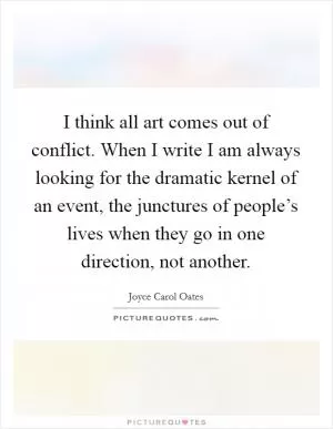 I think all art comes out of conflict. When I write I am always looking for the dramatic kernel of an event, the junctures of people’s lives when they go in one direction, not another Picture Quote #1