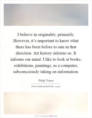 I believe in originality, primarily. However, it’s important to know what there has been before to aim in that direction. Art history informs us. It informs our mind. I like to look at books, exhibitions, paintings, as a computer, subconsciously taking on information Picture Quote #1
