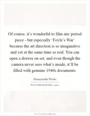 Of course, it’s wonderful to film any period piece - but especially ‘Foyle’s War’ because the art direction is so imaginative and yet at the same time so real. You can open a drawer on set, and even though the camera never sees what’s inside, it’ll be filled with genuine 1940s documents Picture Quote #1