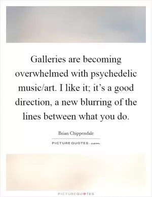 Galleries are becoming overwhelmed with psychedelic music/art. I like it; it’s a good direction, a new blurring of the lines between what you do Picture Quote #1
