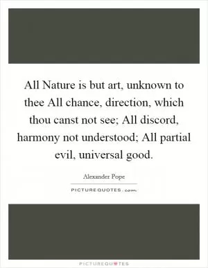 All Nature is but art, unknown to thee All chance, direction, which thou canst not see; All discord, harmony not understood; All partial evil, universal good Picture Quote #1