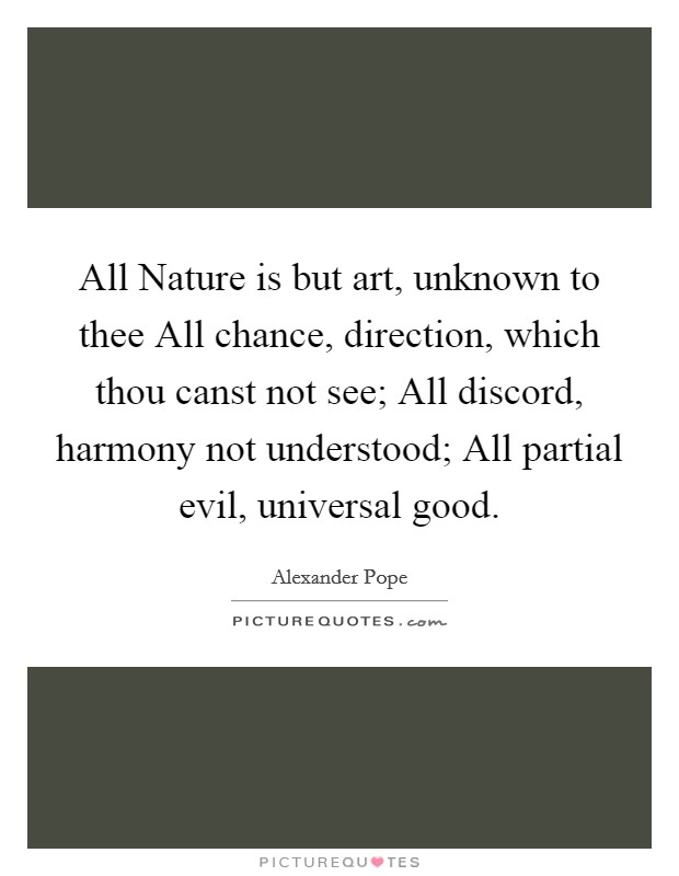 All Nature is but art, unknown to thee All chance, direction, which thou canst not see; All discord, harmony not understood; All partial evil, universal good. Picture Quote #1