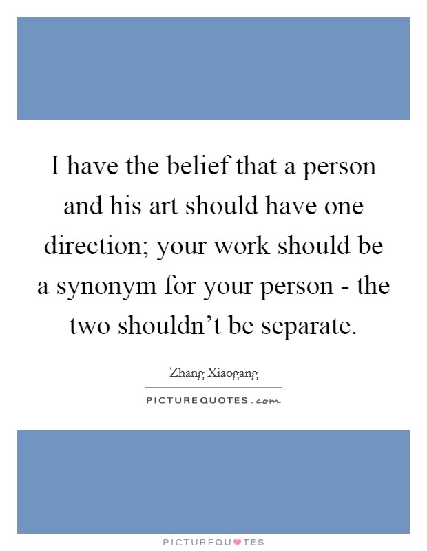 I have the belief that a person and his art should have one direction; your work should be a synonym for your person - the two shouldn't be separate. Picture Quote #1