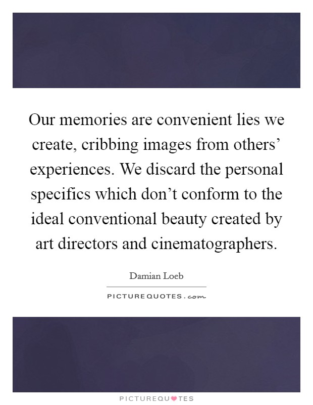 Our memories are convenient lies we create, cribbing images from others' experiences. We discard the personal specifics which don't conform to the ideal conventional beauty created by art directors and cinematographers. Picture Quote #1