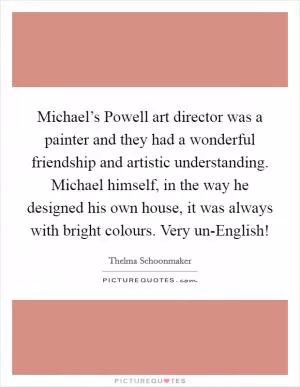 Michael’s Powell art director was a painter and they had a wonderful friendship and artistic understanding. Michael himself, in the way he designed his own house, it was always with bright colours. Very un-English! Picture Quote #1