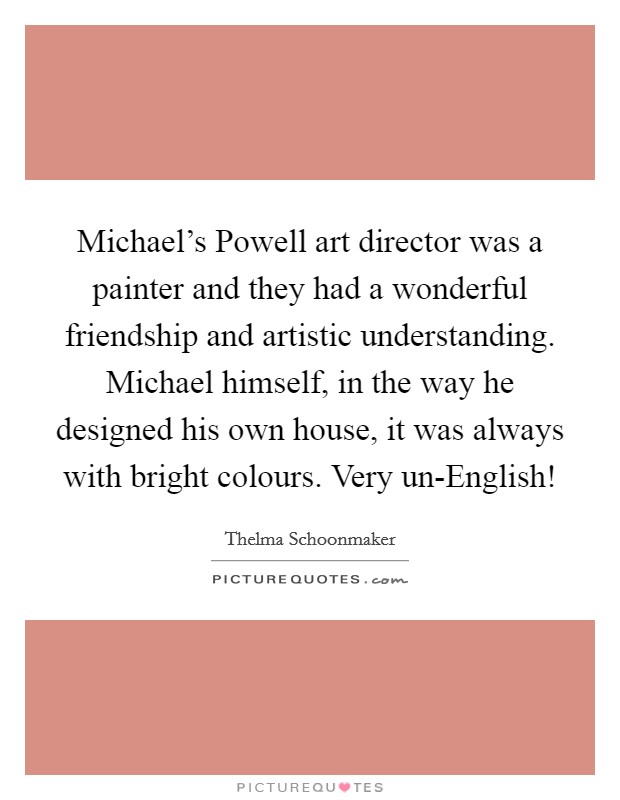 Michael's Powell art director was a painter and they had a wonderful friendship and artistic understanding. Michael himself, in the way he designed his own house, it was always with bright colours. Very un-English! Picture Quote #1