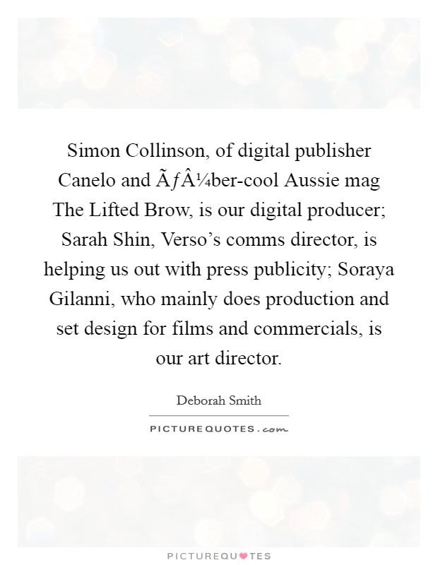 Simon Collinson, of digital publisher Canelo and ÃƒÂ¼ber-cool Aussie mag The Lifted Brow, is our digital producer; Sarah Shin, Verso's comms director, is helping us out with press publicity; Soraya Gilanni, who mainly does production and set design for films and commercials, is our art director. Picture Quote #1