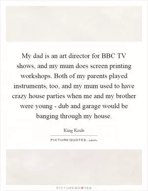 My dad is an art director for BBC TV shows, and my mum does screen printing workshops. Both of my parents played instruments, too, and my mum used to have crazy house parties when me and my brother were young - dub and garage would be banging through my house Picture Quote #1