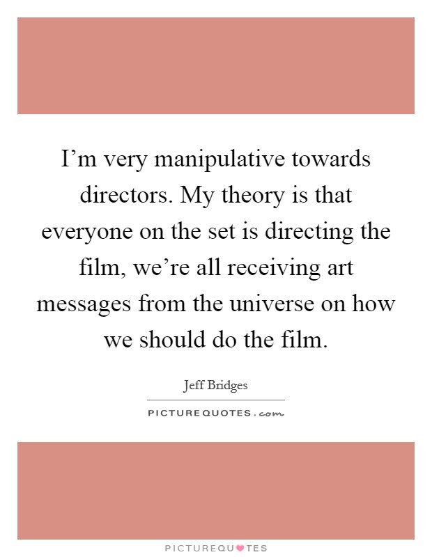 I'm very manipulative towards directors. My theory is that everyone on the set is directing the film, we're all receiving art messages from the universe on how we should do the film. Picture Quote #1