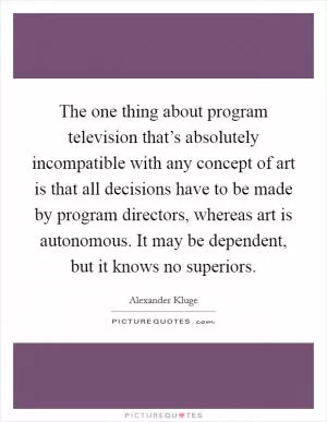 The one thing about program television that’s absolutely incompatible with any concept of art is that all decisions have to be made by program directors, whereas art is autonomous. It may be dependent, but it knows no superiors Picture Quote #1