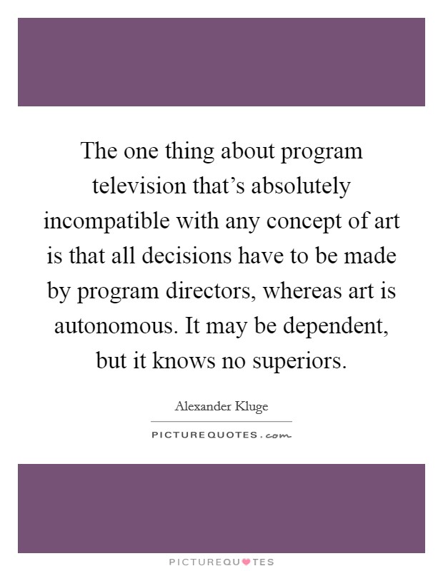 The one thing about program television that's absolutely incompatible with any concept of art is that all decisions have to be made by program directors, whereas art is autonomous. It may be dependent, but it knows no superiors. Picture Quote #1