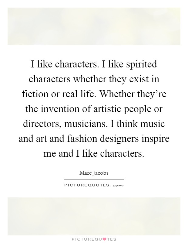I like characters. I like spirited characters whether they exist in fiction or real life. Whether they're the invention of artistic people or directors, musicians. I think music and art and fashion designers inspire me and I like characters. Picture Quote #1