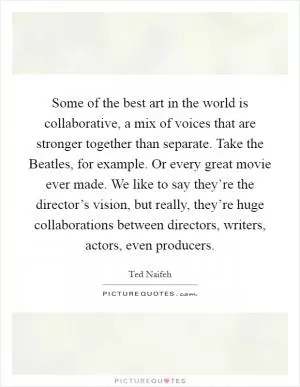 Some of the best art in the world is collaborative, a mix of voices that are stronger together than separate. Take the Beatles, for example. Or every great movie ever made. We like to say they’re the director’s vision, but really, they’re huge collaborations between directors, writers, actors, even producers Picture Quote #1