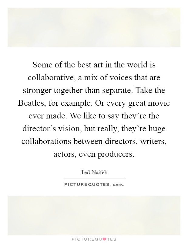 Some of the best art in the world is collaborative, a mix of voices that are stronger together than separate. Take the Beatles, for example. Or every great movie ever made. We like to say they're the director's vision, but really, they're huge collaborations between directors, writers, actors, even producers. Picture Quote #1