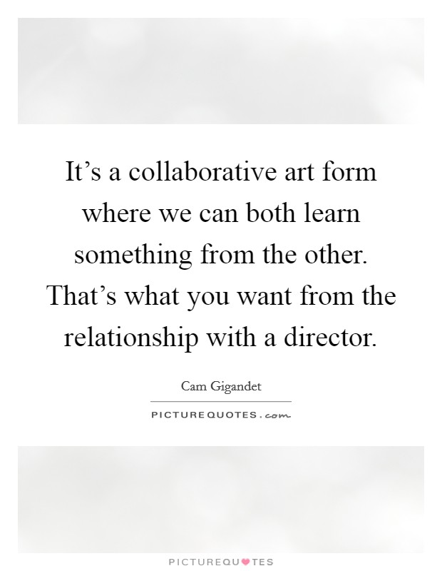 It's a collaborative art form where we can both learn something from the other. That's what you want from the relationship with a director. Picture Quote #1