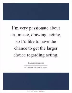 I’m very passionate about art, music, drawing, acting, so I’d like to have the chance to get the larger choice regarding acting Picture Quote #1