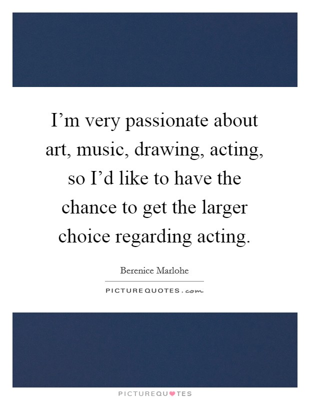 I'm very passionate about art, music, drawing, acting, so I'd like to have the chance to get the larger choice regarding acting. Picture Quote #1