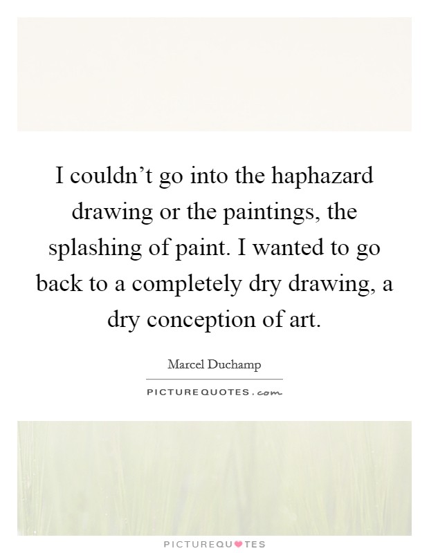 I couldn't go into the haphazard drawing or the paintings, the splashing of paint. I wanted to go back to a completely dry drawing, a dry conception of art. Picture Quote #1