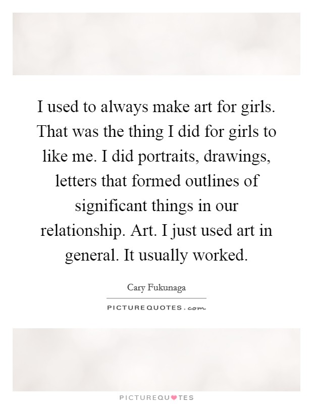 I used to always make art for girls. That was the thing I did for girls to like me. I did portraits, drawings, letters that formed outlines of significant things in our relationship. Art. I just used art in general. It usually worked. Picture Quote #1
