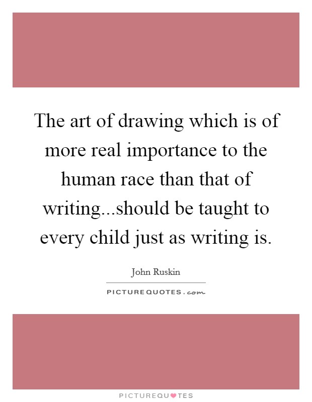 The art of drawing which is of more real importance to the human race than that of writing...should be taught to every child just as writing is. Picture Quote #1
