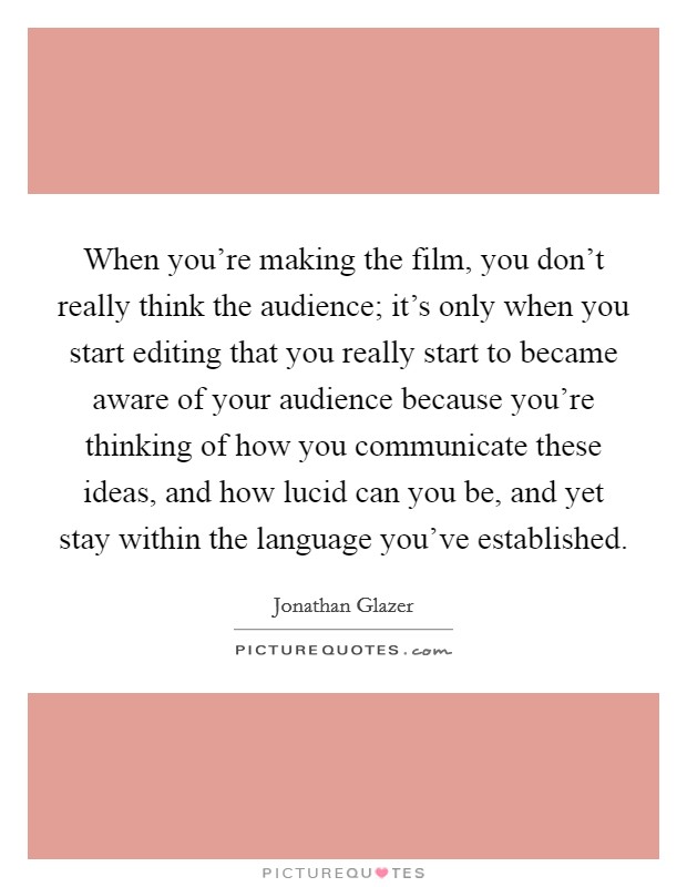 When you're making the film, you don't really think the audience; it's only when you start editing that you really start to became aware of your audience because you're thinking of how you communicate these ideas, and how lucid can you be, and yet stay within the language you've established. Picture Quote #1