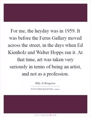 For me, the heyday was in 1959. It was before the Ferus Gallery moved across the street, in the days when Ed Kienholz and Walter Hopps ran it. At that time, art was taken very seriously in terms of being an artist, and not as a profession Picture Quote #1