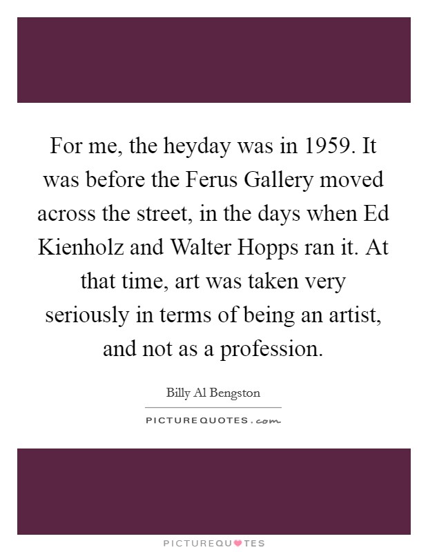 For me, the heyday was in 1959. It was before the Ferus Gallery moved across the street, in the days when Ed Kienholz and Walter Hopps ran it. At that time, art was taken very seriously in terms of being an artist, and not as a profession. Picture Quote #1