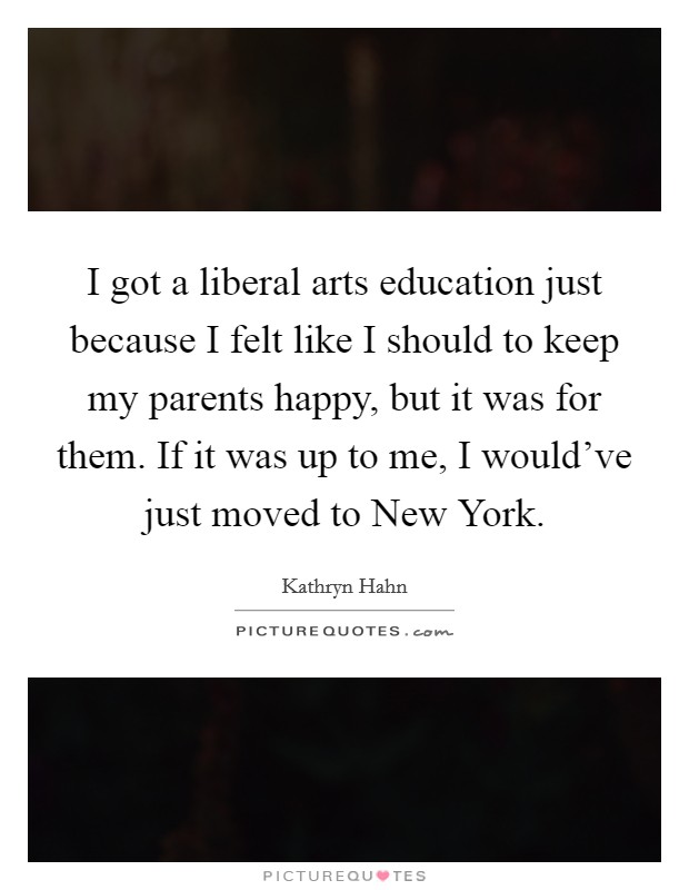 I got a liberal arts education just because I felt like I should to keep my parents happy, but it was for them. If it was up to me, I would've just moved to New York. Picture Quote #1