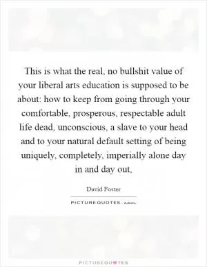 This is what the real, no bullshit value of your liberal arts education is supposed to be about: how to keep from going through your comfortable, prosperous, respectable adult life dead, unconscious, a slave to your head and to your natural default setting of being uniquely, completely, imperially alone day in and day out, Picture Quote #1
