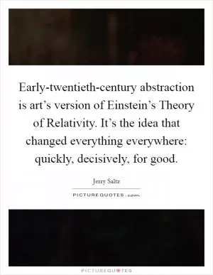 Early-twentieth-century abstraction is art’s version of Einstein’s Theory of Relativity. It’s the idea that changed everything everywhere: quickly, decisively, for good Picture Quote #1
