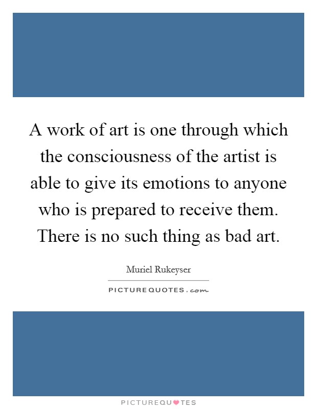 A work of art is one through which the consciousness of the artist is able to give its emotions to anyone who is prepared to receive them. There is no such thing as bad art. Picture Quote #1