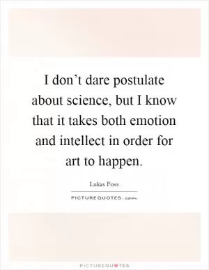 I don’t dare postulate about science, but I know that it takes both emotion and intellect in order for art to happen Picture Quote #1