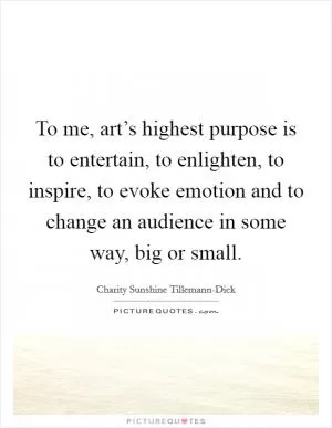 To me, art’s highest purpose is to entertain, to enlighten, to inspire, to evoke emotion and to change an audience in some way, big or small Picture Quote #1